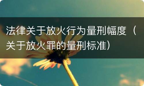 法律关于放火行为量刑幅度（关于放火罪的量刑标准）