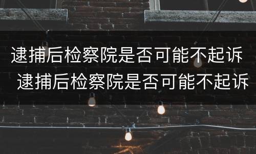 逮捕后检察院是否可能不起诉 逮捕后检察院是否可能不起诉了