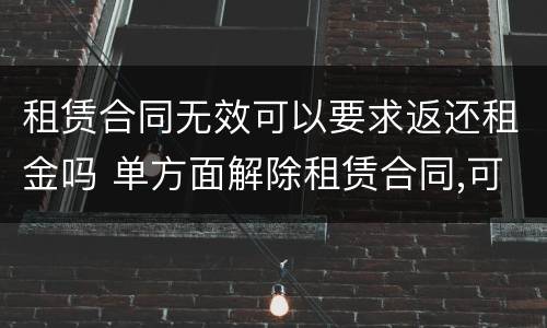 租赁合同无效可以要求返还租金吗 单方面解除租赁合同,可否要求返还租金吗