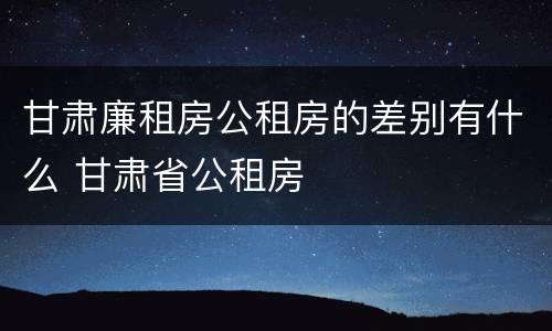甘肃廉租房公租房的差别有什么 甘肃省公租房