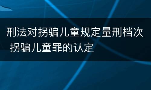 刑法对拐骗儿童规定量刑档次 拐骗儿童罪的认定