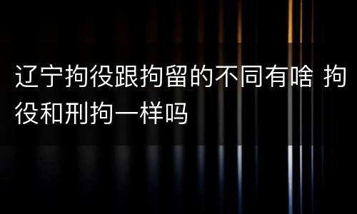 辽宁拘役跟拘留的不同有啥 拘役和刑拘一样吗