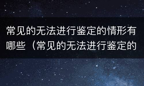常见的无法进行鉴定的情形有哪些（常见的无法进行鉴定的情形有哪些呢）