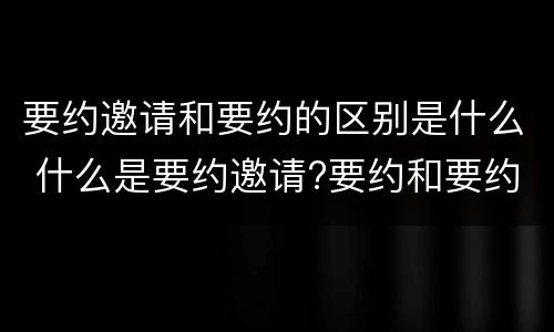 要约邀请和要约的区别是什么 什么是要约邀请?要约和要约邀请有哪些区别?