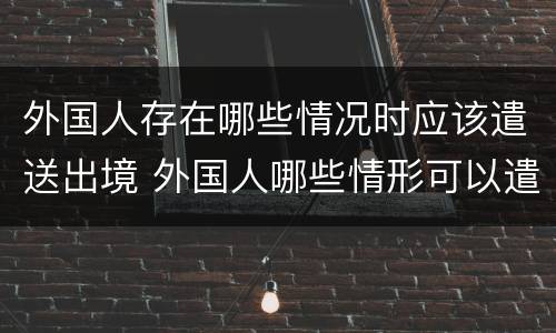 外国人存在哪些情况时应该遣送出境 外国人哪些情形可以遣送出境