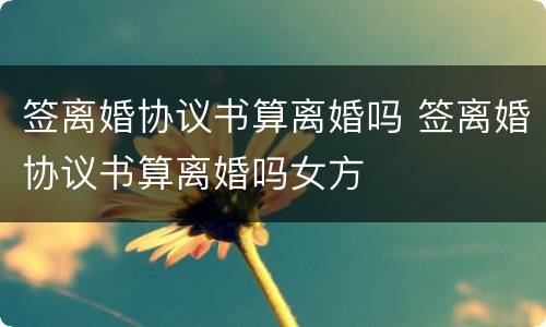 签离婚协议书算离婚吗 签离婚协议书算离婚吗女方