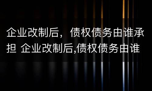 企业改制后，债权债务由谁承担 企业改制后,债权债务由谁承担呢