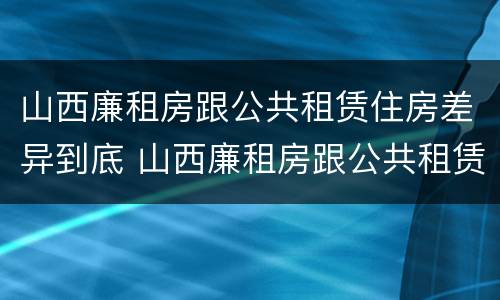 山西廉租房跟公共租赁住房差异到底 山西廉租房跟公共租赁住房差异到底多大