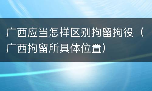 广西应当怎样区别拘留拘役（广西拘留所具体位置）