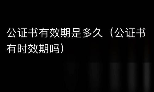 公证书有效期是多久（公证书有时效期吗）