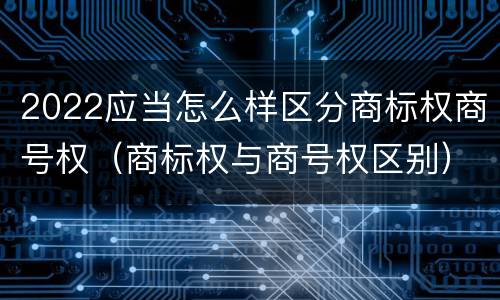 2022应当怎么样区分商标权商号权（商标权与商号权区别）
