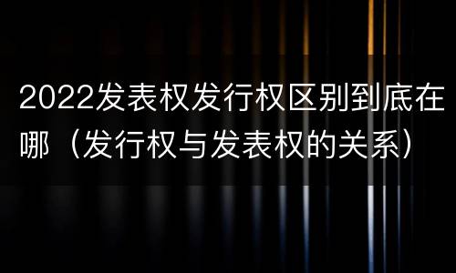 2022发表权发行权区别到底在哪（发行权与发表权的关系）