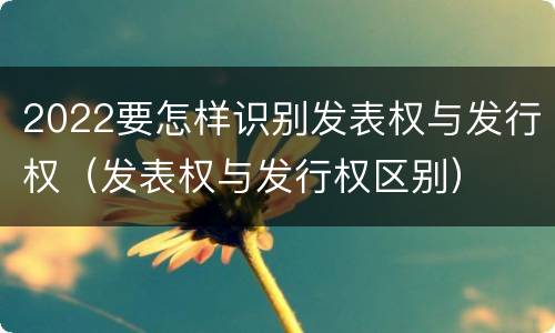 2022要怎样识别发表权与发行权（发表权与发行权区别）