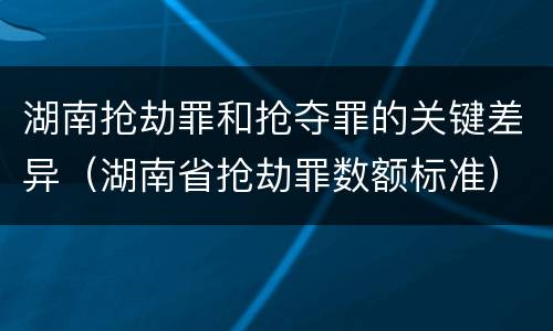 湖南抢劫罪和抢夺罪的关键差异（湖南省抢劫罪数额标准）