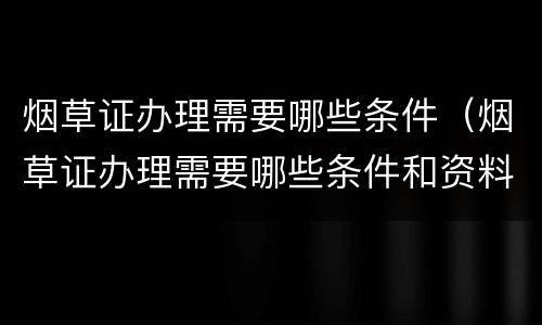 烟草证办理需要哪些条件（烟草证办理需要哪些条件和资料）