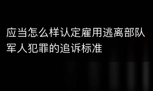 应当怎么样认定雇用逃离部队军人犯罪的追诉标准