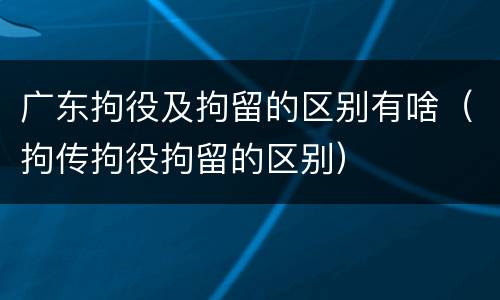 广东拘役及拘留的区别有啥（拘传拘役拘留的区别）