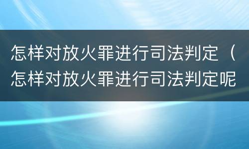 怎样对放火罪进行司法判定（怎样对放火罪进行司法判定呢）
