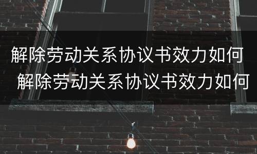 解除劳动关系协议书效力如何 解除劳动关系协议书效力如何写