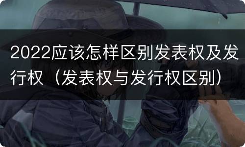 2022应该怎样区别发表权及发行权（发表权与发行权区别）
