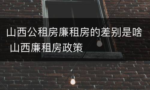 山西公租房廉租房的差别是啥 山西廉租房政策