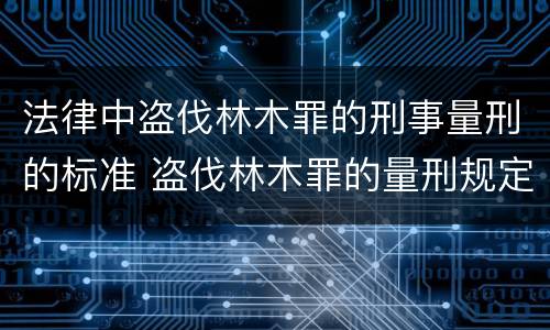 法律中盗伐林木罪的刑事量刑的标准 盗伐林木罪的量刑规定