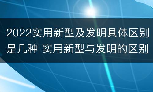 2022实用新型及发明具体区别是几种 实用新型与发明的区别有哪些