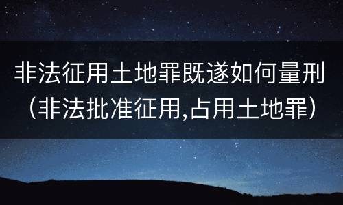 非法征用土地罪既遂如何量刑（非法批准征用,占用土地罪）