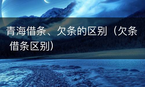 青海借条、欠条的区别（欠条 借条区别）