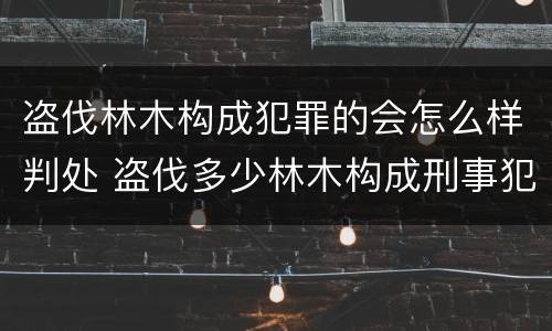 盗伐林木构成犯罪的会怎么样判处 盗伐多少林木构成刑事犯罪