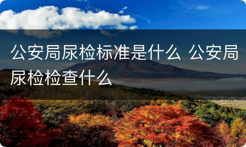 公安局尿检标准是什么 公安局尿检检查什么