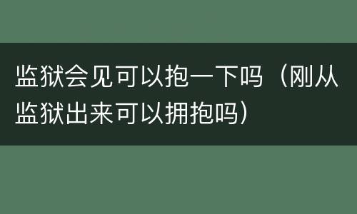 监狱会见可以抱一下吗（刚从监狱出来可以拥抱吗）