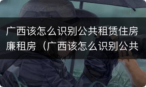 广西该怎么识别公共租赁住房廉租房（广西该怎么识别公共租赁住房廉租房信息）