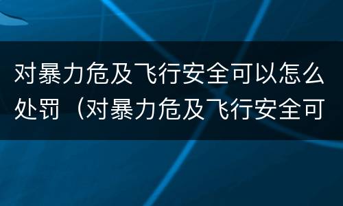 对暴力危及飞行安全可以怎么处罚（对暴力危及飞行安全可以怎么处罚呢）