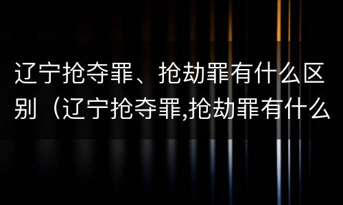 辽宁抢夺罪、抢劫罪有什么区别（辽宁抢夺罪,抢劫罪有什么区别呢）