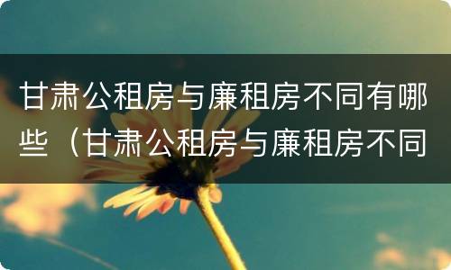 甘肃公租房与廉租房不同有哪些（甘肃公租房与廉租房不同有哪些区别）