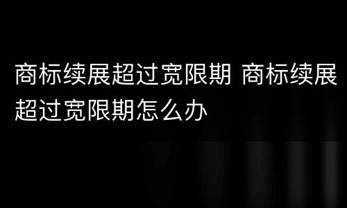 商标续展超过宽限期 商标续展超过宽限期怎么办