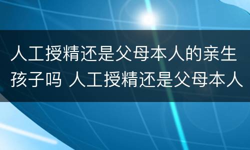 人工授精还是父母本人的亲生孩子吗 人工授精还是父母本人的亲生孩子吗有影响吗