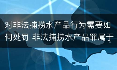 对非法捕捞水产品行为需要如何处罚 非法捕捞水产品罪属于什么违法行为