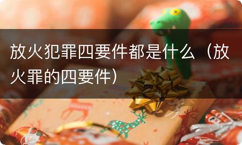 放火犯罪四要件都是什么（放火罪的四要件）