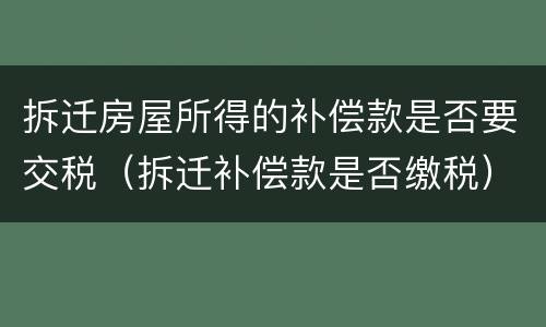 拆迁房屋所得的补偿款是否要交税（拆迁补偿款是否缴税）