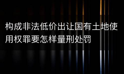 构成非法低价出让国有土地使用权罪要怎样量刑处罚