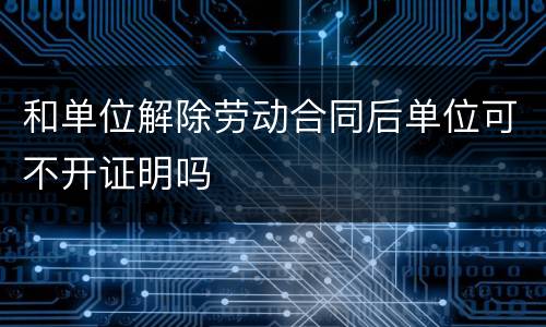 和单位解除劳动合同后单位可不开证明吗