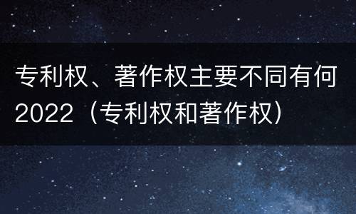 专利权、著作权主要不同有何2022（专利权和著作权）