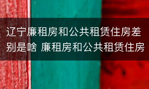 辽宁廉租房和公共租赁住房差别是啥 廉租房和公共租赁住房有什么区别