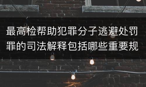 最高检帮助犯罪分子逃避处罚罪的司法解释包括哪些重要规定