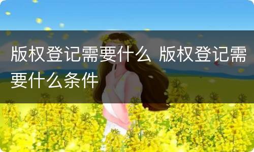 版权登记需要什么 版权登记需要什么条件