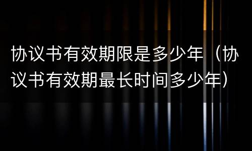 协议书有效期限是多少年（协议书有效期最长时间多少年）
