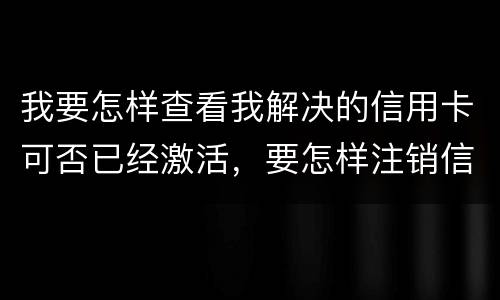 我要怎样查看我解决的信用卡可否已经激活，要怎样注销信用卡。现在卡片找不到了