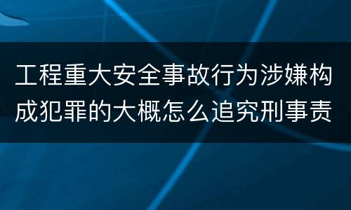 工程重大安全事故行为涉嫌构成犯罪的大概怎么追究刑事责任
